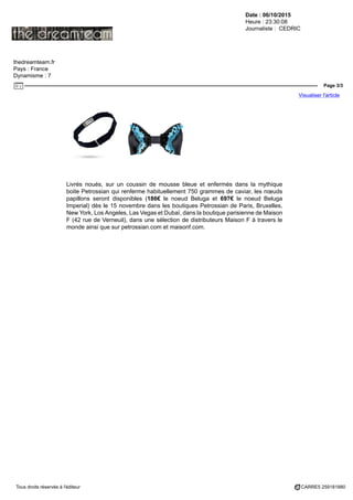 Date : 06/10/2015
Heure : 23:30:08
Journaliste : CEDRIC
thedreamteam.fr
Pays : France
Dynamisme : 7
Page 3/3
Visualiser l'article
Tous droits réservés à l'éditeur CARRE5 259181880
Livrés noués, sur un coussin de mousse bleue et enfermés dans la mythique
boite Petrossian qui renferme habituellement 750 grammes de caviar, les nœuds
papillons seront disponibles (186€ le noeud Beluga et 697€ le noeud Beluga
Imperial) dès le 15 novembre dans les boutiques Petrossian de Paris, Bruxelles,
New York, Los Angeles, Las Vegas et Dubaï, dans la boutique parisienne de Maison
F (42 rue de Verneuil), dans une sélection de distributeurs Maison F à travers le
monde ainsi que sur petrossian.com et maisonf.com.
 
