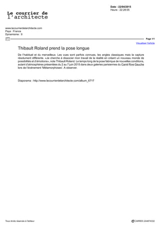 Date : 22/04/2015
Heure : 22:28:05
www.lecourrierdelarchitecte.com
Pays : France
Dynamisme : 9
Page 1/1
Visualiser l'article
Tous droits réservés à l'éditeur CARRE5 244874332
Thibault Roland prend la pose longue
De l’habituel et du merveilleux. Les vues sont parfois connues, les angles classiques mais la capture
résolument différente. «Je cherche à dissocier mon travail de la réalité en créant un nouveau monde de
possibilités et d’émotions», note Thibault Roland. Le temps long de la pose fabrique de nouvelles conditions,
autant d’atmosphères présentées du 2 au 7 juin 2015 dans deux galeries parisiennes du Carré Rive Gauche
lors de l’événement 'Métamorphoses'. A observer.
Diaporama : http://www.lecourrierdelarchitecte.com/album_6717
 