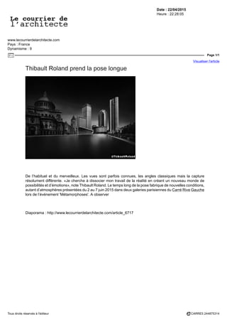 Date : 22/04/2015
Heure : 22:28:05
www.lecourrierdelarchitecte.com
Pays : France
Dynamisme : 9
Page 1/1
Visualiser l'article
Tous droits réservés à l'éditeur CARRE5 244875314
Thibault Roland prend la pose longue
De l’habituel et du merveilleux. Les vues sont parfois connues, les angles classiques mais la capture
résolument différente. «Je cherche à dissocier mon travail de la réalité en créant un nouveau monde de
possibilités et d’émotions», note Thibault Roland. Le temps long de la pose fabrique de nouvelles conditions,
autant d’atmosphères présentées du 2 au 7 juin 2015 dans deux galeries parisiennes du Carré Rive Gauche
lors de l’événement 'Métamorphoses'. A observer
Diaporama : http://www.lecourrierdelarchitecte.com/article_6717
 