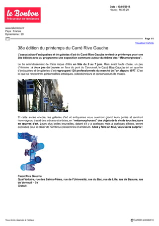 Date : 13/05/2015
Heure : 16:36:29
www.lebonbon.fr
Pays : France
Dynamisme : 20
Page 1/1
Visualiser l'article
Tous droits réservés à l'éditeur CARRE5 246582910
38e édition du printemps du Carré Rive Gauche
L'association d'antiquaires et de galeries d'art du Carré Rive Gauche revient ce printemps pour une
38e édition avec au programme une exposition commune autour du thème des “Métamorphoses”.
Le 7e arrondissement de Paris risque d'être en fête du 3 au 7 juin. Mais avant toute chose, un peu
d'Histoire : à deux pas du Louvre, en face du pont du Caroussel, le Carré Rive Gauche est un quartier
d'antiquaires et de galeries d'art regroupant 120 professionnels du marché de l'art depuis 1977. C’est
ici que se rencontrent personnalités artistiques, collectionneurs et conservateurs de musée.
Et cette année encore, les galeries d'art et antiquaires vous ouvriront grand leurs portes et rendront
hommage au travail des artisans et artistes, en “métamorphosant” des objets de la vie de tous les jours
en œuvres d'art. Leurs plus belles trouvailles, datant d'il y a quelques mois à quelques siècles, seront
exposées pour le plaisir de nombreux passionnés et amateurs. Allez y faire un tour, vous serez surpris !
Carré Rive Gauche
Quai Voltaire, rue des Saints-Pères, rue de l'Université, rue du Bac, rue de Lille, rue de Beaune, rue
de Verneuil – 7e
Gratuit
 