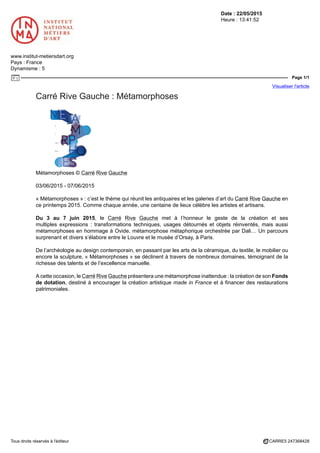 Date : 22/05/2015
Heure : 13:41:52
www.institut-metiersdart.org
Pays : France
Dynamisme : 5
Page 1/1
Visualiser l'article
Tous droits réservés à l'éditeur CARRE5 247368428
Carré Rive Gauche : Métamorphoses
Métamorphoses © Carré Rive Gauche
03/06/2015 - 07/06/2015
« Métamorphoses » : c’est le thème qui réunit les antiquaires et les galeries d’art du Carré Rive Gauche en
ce printemps 2015. Comme chaque année, une centaine de lieux célèbre les artistes et artisans.
Du 3 au 7 juin 2015, le Carré Rive Gauche met à l’honneur le geste de la création et ses
multiples expressions : transformations techniques, usages détournés et objets réinventés, mais aussi
métamorphoses en hommage à Ovide, métamorphose métaphorique orchestrée par Dali… Un parcours
surprenant et divers s’élabore entre le Louvre et le musée d’Orsay, à Paris.
De l’archéologie au design contemporain, en passant par les arts de la céramique, du textile, le mobilier ou
encore la sculpture, « Métamorphoses » se déclinent à travers de nombreux domaines, témoignant de la
richesse des talents et de l’excellence manuelle.
A cette occasion, le Carré Rive Gauche présentera une métamorphose inattendue : la création de son Fonds
de dotation, destiné à encourager la création artistique made in France et à financer des restaurations
patrimoniales.
 