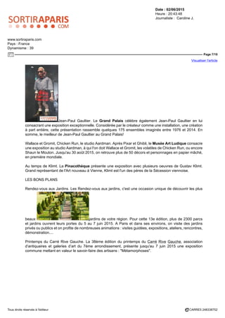 Date : 02/06/2015
Heure : 20:43:48
Journaliste : Caroline J.
www.sortiraparis.com
Pays : France
Dynamisme : 39
Page 7/19
Visualiser l'article
Tous droits réservés à l'éditeur CARRE5 248338752
Jean-Paul Gaultier. Le Grand Palais célèbre également Jean-Paul Gaultier en lui
consacrant une exposition exceptionnelle. Considérée par le créateur comme une installation, une création
à part entière, cette présentation rassemble quelques 175 ensembles imaginés entre 1976 et 2014. En
somme, le meilleur de Jean-Paul Gaultier au Grand Palais!
Wallace et Gromit, Chicken Run, le studio Aardman. Après Pixar et Ghibli, le Musée Art Ludique consacre
une exposition au studio Aardman, à qui l'on doit Wallace et Gromit, les volatiles de Chicken Run, ou encore
Shaun le Mouton. Jusqu'au 30 août 2015, on retrouve plus de 50 décors et personnages en papier mâché,
en première mondiale.
Au temps de Klimt. La Pinacothèque présente une exposition avec plusieurs oeuvres de Gustav Klimt.
Grand représentant de l'Art nouveau à Vienne, Klimt est l'un des pères de la Sécession viennoise.
LES BONS PLANS
Rendez-vous aux Jardins. Les Rendez-vous aux jardins, c'est une occasion unique de découvrir les plus
beaux jardins de votre région. Pour cette 13e édition, plus de 2300 parcs
et jardins ouvrent leurs portes du 5 au 7 juin 2015. A Paris et dans ses environs, on visite des jardins
privés ou publics et on profite de nombreuses animations : visites guidées, expositions, ateliers, rencontres,
démonstration....
Printemps du Carré Rive Gauche. La 38ème édition du printemps du Carré Rive Gauche, association
d’antiquaires et galeries d’art du 7ème arrondissement, présente jusqu'au 7 juin 2015 une exposition
commune mettant en valeur le savoir-faire des artisans : "Métamorphoses".
 