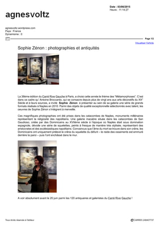 Date : 03/06/2015
Heure : 11:14:27
agnesvoltz.wordpress.com
Pays : France
Dynamisme : 0
Page 1/2
Visualiser l'article
Tous droits réservés à l'éditeur CARRE5 248407737
Sophie Zénon : photographies et antiquités
La 38ème édition du Carré Rive Gauche à Paris, a choisi cette année le thème des “Métamorphoses”. C’est
dans ce cadre qu’ Antoine Broccardo, qui se consacre depuis plus de vingt ans aux arts décoratifs du XX°
Siècle et à leurs sources, a invité Sophie Zénon à présenter au sein de sa galerie une série de grands
formats réalisés à Naples en 2010. Parmi des objets de qualité exceptionnelle sélectionnés avec talent, les
oeuvres de Sophie Zénon s’intègrent à merveille.
Ces magnifiques photographies ont été prises dans les catacombes de Naples, monuments millénaires
représentant la religiosité des napolitains. Une galerie macabre située dans les catacombes de San
Gaudioso, créée par des Dominicains au XVIIème siècle à l’époque où Naples était sous domination
espagnole, dévoile une série de squelettes, peints à fresque de manière très stylisée, représentant des
aristocrates et des ecclésiastiques napolitains. Convaincus que l’âme du mort se trouve dans son crâne, les
Dominicains ont uniquement prélevé le crâne du squelette du défunt – le reste des ossements est emmuré
derrière la paroi – puis l’ont enchâssé dans le mur.
A voir absolument avant le 20 juin parmi les 120 antiquaires et galeristes du Carré Rive Gauche !
 