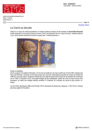 Date : 03/06/2015
Journaliste : Céline Lefranc
www.connaissancedesarts.com
Pays : France
Dynamisme : 1
Page 1/4
Visualiser l'article
Tous droits réservés à l'éditeur CARRE5 249294232
Le Carré se dévoile
Grâce à un rayon de soleil providentiel, et malgré quelques rideaux de fer baissés, le Carré Rive Gauche
a été inauguré le 2 juin dans la bonne humeur. Voici une sélection de nos coups de cœur, visibles jusqu'au
7 juin, dont certains déclinent le thème imposé des « métamorphoses ».
Perles et paillettes
Divine surprise à la galerie Chevalier, où l'on est accueilli par ces deux profils de Jon Eric Riis inspirés des
dieux de l'Olympe. La photo ne rend pas justice aux œuvres, rehaussées de perles de cristal, qui brillent de
mille feux sous les spots. Quelques mètres plus loin attend l'autre pièce phare de cet artiste licier américain
né en 1945: l' Ancestor's coat, incroyable tissage de fils métalliques, perles de verre et d'eau douce d'où
émergent, en relief, les visages desdits ancêtres. À l’intérieur du manteau se cache le plus ancien: un
singe…
Jon Eric Riis, Neoclassic Male and Female, 2014, tapisserie de basse lice, diptyque, 1,75x1,29 cm chaque
panneau (galerie Chevalier).
 