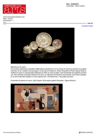 Date : 03/06/2015
Journaliste : Céline Lefranc
www.connaissancedesarts.com
Pays : France
Dynamisme : 1
Page 2/4
Visualiser l'article
Tous droits réservés à l'éditeur CARRE5 249294232
Splendeurs de nacre
Ce nouveau cabinet de curiosités installé depuis seulement un an au cœur du Carré se consacre aux objets
coloniaux et au mobilier indo-portugais. Si ses deux fondateurs, Alvaro Roquette et Pedro Aguiar Branco,
mettent en avant un spectaculaire éléphant du XIXe en ivoire sculpté, c'est l'ensemble de la galerie qu'il faut
voir. Ses cabinets inscrustés d'ébène et d'ivoire, sa collection de heurtoirs zoomorphes, ses ivoires sculptés,
et ce rare ensemble d'objets en nacre dignes des « Kunstkammer » des palais princiers.
Ensemble de pièces en nacre, Inde Gujarat, XVIe siècle (galerie Roquette - Aguiar Branco)
 