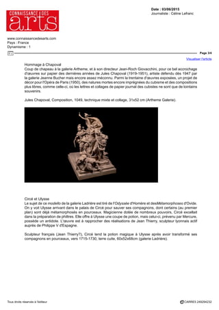 Date : 03/06/2015
Journaliste : Céline Lefranc
www.connaissancedesarts.com
Pays : France
Dynamisme : 1
Page 3/4
Visualiser l'article
Tous droits réservés à l'éditeur CARRE5 249294232
Hommage à Chapoval
Coup de chapeau à la galerie Artheme, et à son directeur Jean-Roch Giovacchini, pour ce bel accrochage
d'œuvres sur papier des dernières années de Jules Chapoval (1919-1951), artiste défendu dès 1947 par
la galerie Jeanne Bucher mais encore assez méconnu. Parmi la trentaine d'œuvres exposées, un projet de
décor pour l'Opéra de Paris (1950), des natures mortes encore imprégnées du cubisme et des compositions
plus libres, comme celle-ci, où les lettres et collages de papier journal des cubistes ne sont que de lointains
souvenirs.
Jules Chapoval, Composition, 1049, technique mixte et collage, 31x52 cm (Artheme Galerie).
Circé et Ulysse
Le sujet de ce modello de la galerie Ladrière est tiré de l'Odyssée d'Homère et desMétamorphoses d'Ovide.
On y voit Ulysse arrivant dans le palais de Circé pour sauver ses compagnons, dont certains (au premier
plan) sont déjà métamorphosés en pourceaux. Magicienne dotée de nombreux pouvoirs, Circé excellait
dans la préparation de philtres. Elle offre à Ulysse une coupe de potion, mais celui-ci, prévenu par Mercure,
possède un antidote. L'œuvre est à rapprocher des réalisations de Jean Thierry, sculpteur lyonnais actif
auprès de Philippe V d'Espagne.
Sculpteur français (Jean Thierry?), Circé tend la potion magique à Ulysse après avoir transformé ses
compagnons en pourceaux, vers 1715-1730, terre cuite, 60x52x68cm (galerie Ladrière).
 