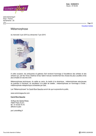 Date : 03/06/2015
Heure : 07:35:46
www.loisiramag.fr
Pays : France
Dynamisme : 25
Page 1/1
Visualiser l'article
Tous droits réservés à l'éditeur CARRE5 248380296
Métamorphose
du mercredi 3 juin 2015 au dimanche 7 juin 2015
A cette occasion, les antiquaires et galeries d'art rendront hommage à l'excellence des artistes et des
artisans qui, par leur force créatrice et leur talent manuel, transforment les choses les plus usuelles et les
plus simples en œuvres d'art.
Métamorphoses techniques, du sable au verre, du kaolin à la céramique ; métamorphoses astucieuses
du guéridon à l'écritoire, du secrétaire à la table de toilette ; métamorphoses en hommage à Ovide ;
métamorphose métaphorique orchestrée par Dali…
Les "Métamorphoses" du Carré Rive Gauche auront de quoi surprendre le public.
www.carrerivegauche.com
Carré Rive Gauche
16 Rue des Saints Pères
75007 Paris 7e (F)
tél : 01.45.60.70.70
afficher le plan
par LoisiraMag.fr
 