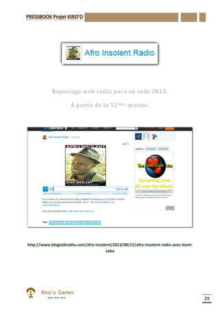 29
Reportage web radio paru en août 2013.
À partir de la 52ème minute.
http://www.blogtalkradio.com/afro-insolent/2013/08/15/afro-insolent-radio-avec-kemi-
seba
 