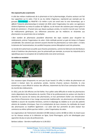 Contact	
  Presse	
  :	
  Patricia	
  Bénitah	
  –	
  PB	
  Communication	
  
7	
  Villa	
  des	
  Sablons	
  92200	
  Neuilly-­‐sur-­‐Seine	
  
Tél	
  :	
  01	
  47	
  31	
  11	
  06	
  E-­‐mail	
  :	
  pbcom@wanadoo.fr	
  	
  
	
  
10	
  
Des	
  exposants	
  plus	
  surprenants	
  
A	
  côté	
  des	
  métiers	
  traditionnels	
  de	
  la	
  pharmacie	
  et	
  de	
  la	
  pharmacologie,	
  d’autres	
  secteurs	
  ont	
  fait	
  
leur	
   apparition	
   sur	
   le	
   salon.	
   C’est	
   le	
   cas	
   du	
   métier	
   d’agenceur,	
   représenté	
   par	
   exemple	
   par	
   les	
  
groupes	
   Fahrenberger	
   ou	
   Mobil’M.	
  «	
  Ce	
   métier	
   a	
   pris	
   son	
   envol	
   avec	
   la	
   crise	
   économique,	
   qui	
   a	
  
affecté	
  l’industrie	
  pharmaceutique	
  à	
  compter	
  de	
  2010,	
  selon	
  l’organisateur	
  du	
  salon.	
  Les	
  agenceurs	
  
tentent	
  d’optimiser	
  au	
  mieux	
  la	
  surface	
  de	
  l’officine,	
  ou	
  de	
  trouver	
  des	
  solutions	
  pour	
  mieux	
  gérer	
  le	
  
fonds	
  de	
  commerce	
  ».	
  D’autant	
  plus	
  que	
  depuis	
  quelques	
  années,	
  le	
  marché	
  s’accroit	
  avec	
  l’arrivée	
  
de	
   médicaments	
   génériques.	
   Les	
   références	
   prescrites	
   par	
   les	
   médecins	
   et	
   réclamées	
   aux	
  
pharmaciens	
  ne	
  cessent	
  donc	
  de	
  se	
  multiplier.	
  
«	
  Bon	
   nombre	
   de	
   pharmacies	
   possèdent	
   désormais	
   des	
   tapis	
   roulants	
   pour	
   récupérer	
   les	
  
médicaments,	
  précise	
  l’organisateur	
  du	
  salon.	
  Cette	
  méthode	
  permet	
  un	
  gain	
  de	
  temps	
  et	
  d’espace	
  
considérable.	
  Des	
  solutions	
  que	
  viennent	
  souvent	
  chercher	
  les	
  pharmaciens	
  sur	
  notre	
  salon	
  ».	
  Et	
  dans	
  
le	
  domaine	
  de	
  l’automatisation,	
  les	
  sociétés	
  françaises	
  comme	
  Mecapharm	
  sont	
  très	
  présentes.	
  
Le	
  monde	
  de	
  la	
  pharmacie	
  accueille	
  aussi	
  d’autres	
  prestataires,	
  comme	
  les	
  fabricants	
  de	
  distributeurs	
  
situés	
  à	
  l’extérieur	
  des	
  pharmacies,	
  pour	
  les	
  préservatifs	
  par	
  exemple,	
  ou	
  encore	
  les	
  industriels	
  de	
  la	
  
signalétique	
  pour	
  la	
  conception	
  de	
  la	
  traditionnelle	
  croix	
  verte	
  lumineuse.	
  
Un	
  métier	
  en	
  mutation	
  
	
  
Ces	
  nouveaux	
  types	
  d’exposants	
  ne	
  sont	
  pas	
  là	
  par	
  hasard.	
  En	
  effet,	
  le	
  métier	
  de	
  pharmacien	
  est	
  
amené	
   à	
   évoluer	
   dans	
   les	
   prochaines	
   années.	
   Comme	
   d’autres	
   secteurs	
   d’activité,	
   la	
   crise	
  
économique	
  a	
  aussi	
  affecté	
  le	
  secteur	
  des	
  officines,	
  notamment	
  du	
  fait	
  d’une	
  contraction	
  très	
  forte	
  
du	
  marché	
  des	
  médicaments.	
  
En	
  2012,	
  près	
  de	
  150	
  officines	
  ont	
  fait	
  faillite.	
  Pour	
  pallier	
  cette	
  difficulté	
  et	
  rendre	
  les	
  pharmaciens	
  
moins	
  dépendants	
  des	
  fluctuations	
  du	
  marché,	
  l’Etat	
  et	
  les	
  professionnels	
  du	
  secteur	
  ont	
  cherché	
  à	
  
diversifier	
   les	
   sources	
   de	
   revenus	
   des	
   pharmaciens,	
   en	
   leur	
   permettant	
   d’allier	
   une	
   rémunération	
  
sous	
  forme	
  d’honoraires	
  à	
  leur	
  marge	
  commerciale	
  traditionnelle.	
  Les	
  pharmaciens	
  sont	
  désormais	
  
habilités	
  à	
  assurer	
  de	
  nouvelles	
  fonctions,	
  comme	
  le	
  dépistage	
  du	
  diabète	
  ou	
  le	
  suivi	
  des	
  patients	
  
atteints	
  de	
  maladies	
  chroniques.	
  Face	
  à	
  la	
  multiplication	
  de	
  leurs	
  missions,	
  les	
  méthodes	
  de	
  travail	
  
des	
   pharmaciens	
   se	
   modifient	
   également.	
   «	
  Le	
   salon	
   doit	
   leur	
   permettre	
   de	
   faire	
   évoluer	
   leur	
  
commerce	
  au	
  même	
  rythme	
  que	
  leur	
  métier	
  »,	
  selon	
  l’organisateur	
  du	
  salon.	
  
Les	
  organisateurs	
  de	
  l’évènement	
  attendent	
  20	
  000	
  visiteurs	
  contre	
  18	
  000	
  en	
  2012.	
  Ils	
  misent	
  aussi	
  
sur	
   les	
   réseaux	
   sociaux	
   et	
   la	
   télévision	
   en	
   ligne,	
   Canal	
   Pharmagora,	
   qu’ils	
   ont	
   développée	
   pour	
  
approcher	
  de	
  plus	
  en	
  plus	
  de	
  professionnels.	
  
Barbara	
  Leblanc	
  -­‐	
  Dernière	
  modification	
  le	
  11.04.2013	
  
 