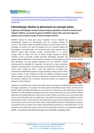 Contact	
  Presse	
  :	
  Patricia	
  Bénitah	
  –	
  PB	
  Communication	
  
7	
  Villa	
  des	
  Sablons	
  92200	
  Neuilly-­‐sur-­‐Seine	
  
Tél	
  :	
  01	
  47	
  31	
  11	
  06	
  E-­‐mail	
  :	
  pbcom@wanadoo.fr	
  	
  
	
  
13	
  
6 Mai 2013
http://www.lequotidiendupharmacien.fr/Journal+Quotidien+Pharmacien/15750/Marketing+et+Gesti
on-­‐421/Agencement+de+l+officine+Fahrenberger+decline+la+pharmacie+en+concept+stores-­‐
451462.cfm	
  
Fahrenberger	
  décline	
  la	
  pharmacie	
  en	
  concept	
  stores	
  
L’agenceur	
  Fahrenberger	
  revisite	
  la	
  notion	
  d’espace	
  spécialisé	
  et	
  invente	
  le	
  concept	
  store	
  
adapté	
  à	
  l’officine.	
  Le	
  premier	
  du	
  genre	
  est	
  dédié	
  à	
  l’espace	
  libre	
  accès	
  que	
  l’agenceur	
  
propose	
  sous	
  la	
  couleur	
  orange.	
  D’autres	
  concepts	
  suivront…	
  
ANIMER	
   l’espace	
   de	
   vente	
   pour	
   mieux	
   l’exploiter,	
   tel	
   est	
   l’objectif	
   que	
  
Fahrenberger	
   propose	
   aux	
   pharmaciens	
   avec	
   son	
   nouveau	
   concept	
   de	
  
«	
  stores	
  »,	
  des	
  espaces	
  dédiés	
  et	
  qualifiés	
  de	
  façon	
  à	
  ce	
  qu’ils	
  soient	
  reconnus	
  
d’emblée.	
   Le	
   premier	
   qu’il	
   vient	
   de	
   dévoiler	
   lors	
   de	
   la	
   dernière	
   édition	
   de	
  
Pharmagora,	
  «	
  Easy	
  shop	
  santé	
  »	
  est	
  consacré	
  au	
  libre	
  accès,	
  autorisé	
  dans	
  les	
  
officines	
   depuis	
   déjà	
   plusieurs	
   années.	
   Reconnaissable	
   à	
   sa	
   couleur	
  
orange,	
  «	
  entre	
   le	
   rouge	
   et	
   le	
   vert,	
   la	
   couleur	
   orange,	
   évoquant	
   le	
   danger	
  
contrôlé,	
   et	
   donc	
   la	
   sécurité	
  »,	
  justifie	
   Jean-­‐Marc	
   Dominguez,	
   président.	
   Cet	
  
espace	
  présente	
  également	
  la	
  particularité	
  de	
  disposer	
  de	
  rayonnages	
  sous	
  forme	
  de	
  box	
  inclinés,	
  
pour	
   permettre	
   une	
   plus	
   grande	
   ergonomie	
   et	
   une	
   meilleure	
   visibilité	
  
en	
  facing	
  selon	
   le	
   président	
   de	
   l’agenceur.	
   Au-­‐delà	
   de	
   ces	
   deux	
   constantes,	
  
l’espace	
  «	
  Easy	
  Shop	
  Santé	
  »	
  est	
  personnalisé	
  en	
  fonction	
  de	
  l’implantation	
  qu’il	
  
recevra	
   dans	
   l’espace	
   de	
   vente.	
   Il	
   doit	
   être	
   visible	
   dès	
   la	
   façade,	
   avec	
  
notamment	
  la	
  possibilité	
  d’y	
  apposer	
  un	
  logo	
  spécifique,	
  toujours	
  avec	
  la	
  même	
  
couleur	
   orange,	
   et	
   dans	
   l’espace	
   de	
   vente,	
   des	
   repères	
   immédiats	
   peuvent	
  
capter	
  le	
  regard,	
  au	
  sol	
  par	
  exemple.	
  Sa	
  position	
  dans	
  l’officine	
  doit	
  permettre	
  
de	
   polariser	
   l’attention	
   de	
   la	
   clientèle,	
   notamment	
   devant	
   les	
   comptoirs	
   et	
  
pendant	
  les	
  files	
  d’attentes.	
  
L’agenceur	
  a	
  commencé	
  par	
  l’espace	
  lié	
  au	
  libre	
  accès	
  car	
  ce	
  dernier	
  est	
  potentiellement	
  générateur	
  
de	
  marges	
  supérieures.	
  Le	
  concept	
  a	
  été	
  testé	
  auprès	
  de	
  80	
  officines	
  avant	
  d’être	
  commercialisé	
  à	
  
grande	
  échelle,	
  Jean-­‐Marc	
  Dominguez	
  en	
  conclut	
  que	
  son	
  efficacité	
  a	
  pu	
  être	
  démontrée,	
  puisqu’en	
  
moyenne,	
  le	
  chiffre	
  d’affaires	
  représenté	
  par	
  le	
  libre	
  accès	
  est	
  passé	
  de	
  6	
  à	
  12	
  %	
  du	
  chiffre	
  d’affaires	
  
total	
  avec	
  une	
  multiplication	
  des	
  ventes	
  par	
  trois	
  dans	
  certains	
  cas	
  (en	
  deux	
  ans).	
  Une	
  activité	
  dont	
  
chacun	
  sait	
  qu’elle	
  génère	
  plus	
  de	
  marges	
  que	
  le	
  tiers	
  payant.	
  Ce	
  concept	
  d’espaces	
  dédiés	
  va	
  ensuite	
  
être	
  décliné	
  en	
  quatre	
  autres	
  variantes,	
  tout	
  d’abord	
  tout	
  ce	
  qui	
  est	
  lié	
  à	
  l’herboristerie	
  et	
  au	
  «	
  bio	
  »,	
  
sous	
  la	
  couleur	
  verte,	
  avant	
  la	
  dermo	
  (en	
  violet),	
  l’espace	
  bébé	
  (en	
  bleu)	
  et	
  l’homéopathie	
  (en	
  jaune).	
  
La	
  qualification	
  de	
  ces	
  espaces	
  sera	
  toujours	
  personnalisée	
  comme	
  pour	
  l’«	
  Easy	
  Shop	
  Santé	
  »,	
  ce	
  qui	
  
nécessitera	
  sans	
  doute	
  de	
  travailler	
  encore	
  plus	
  l’ensemble	
  dès	
  lors	
  qu’il	
  y	
  aura	
  plusieurs	
  espaces	
  
dédiés	
  :	
  ces	
  couleurs	
  vives	
  devront	
  pouvoir	
  vivre	
  ensemble	
  en	
  quelque	
  sorte.	
  
	
  
	
  
 