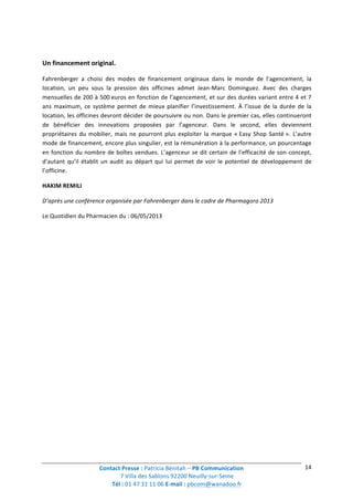 Contact	
  Presse	
  :	
  Patricia	
  Bénitah	
  –	
  PB	
  Communication	
  
7	
  Villa	
  des	
  Sablons	
  92200	
  Neuilly-­‐sur-­‐Seine	
  
Tél	
  :	
  01	
  47	
  31	
  11	
  06	
  E-­‐mail	
  :	
  pbcom@wanadoo.fr	
  	
  
	
  
14	
  
	
  
Un	
  financement	
  original.	
  
Fahrenberger	
   a	
   choisi	
   des	
   modes	
   de	
   financement	
   originaux	
   dans	
   le	
   monde	
   de	
   l’agencement,	
   la	
  
location,	
   un	
   peu	
   sous	
   la	
   pression	
   des	
   officines	
   admet	
   Jean-­‐Marc	
   Dominguez.	
   Avec	
   des	
   charges	
  
mensuelles	
  de	
  200	
  à	
  500	
  euros	
  en	
  fonction	
  de	
  l’agencement,	
  et	
  sur	
  des	
  durées	
  variant	
  entre	
  4	
  et	
  7	
  
ans	
   maximum,	
   ce	
   système	
   permet	
   de	
   mieux	
   planifier	
   l’investissement.	
   À	
   l’issue	
   de	
   la	
   durée	
   de	
   la	
  
location,	
  les	
  officines	
  devront	
  décider	
  de	
  poursuivre	
  ou	
  non.	
  Dans	
  le	
  premier	
  cas,	
  elles	
  continueront	
  
de	
   bénéficier	
   des	
   innovations	
   proposées	
   par	
   l’agenceur.	
   Dans	
   le	
   second,	
   elles	
   deviennent	
  
propriétaires	
  du	
  mobilier,	
  mais	
  ne	
  pourront	
  plus	
  exploiter	
  la	
  marque	
  «	
  Easy	
  Shop	
  Santé	
  ».	
  L’autre	
  
mode	
  de	
  financement,	
  encore	
  plus	
  singulier,	
  est	
  la	
  rémunération	
  à	
  la	
  performance,	
  un	
  pourcentage	
  
en	
  fonction	
  du	
  nombre	
  de	
  boîtes	
  vendues.	
  L’agenceur	
  se	
  dit	
  certain	
  de	
  l’efficacité	
  de	
  son	
  concept,	
  
d’autant	
  qu’il	
  établit	
  un	
  audit	
  au	
  départ	
  qui	
  lui	
  permet	
  de	
  voir	
  le	
  potentiel	
  de	
  développement	
  de	
  
l’officine.	
  
HAKIM	
  REMILI	
  
D’après	
  une	
  conférence	
  organisée	
  par	
  Fahrenberger	
  dans	
  le	
  cadre	
  de	
  Pharmagora	
  2013	
  
Le	
  Quotidien	
  du	
  Pharmacien	
  du	
  :	
  06/05/2013	
  
 