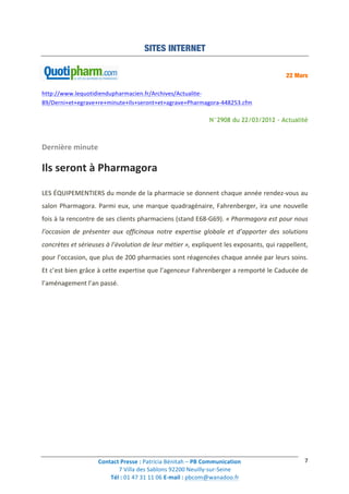Contact	
  Presse	
  :	
  Patricia	
  Bénitah	
  –	
  PB	
  Communication	
  
7	
  Villa	
  des	
  Sablons	
  92200	
  Neuilly-­‐sur-­‐Seine	
  
Tél	
  :	
  01	
  47	
  31	
  11	
  06	
  E-­‐mail	
  :	
  pbcom@wanadoo.fr	
  	
  
	
  
7	
  
SITES INTERNET
22 Mars
http://www.lequotidiendupharmacien.fr/Archives/Actualite-­‐
89/Derni+et+egrave+re+minute+Ils+seront+et+agrave+Pharmagora-­‐448253.cfm	
  
N°2908 du 22/03/2012 - Actualité
Dernière	
  minute	
  
Ils	
  seront	
  à	
  Pharmagora	
  
LES	
  ÉQUIPEMENTIERS	
  du	
  monde	
  de	
  la	
  pharmacie	
  se	
  donnent	
  chaque	
  année	
  rendez-­‐vous	
  au	
  
salon	
  Pharmagora.	
  Parmi	
  eux,	
  une	
  marque	
  quadragénaire,	
  Fahrenberger,	
  ira	
  une	
  nouvelle	
  
fois	
  à	
  la	
  rencontre	
  de	
  ses	
  clients	
  pharmaciens	
  (stand	
  E68-­‐G69).	
  «	
  Pharmagora	
  est	
  pour	
  nous	
  
l’occasion	
   de	
   présenter	
   aux	
   officinaux	
   notre	
   expertise	
   globale	
   et	
   d’apporter	
   des	
   solutions	
  
concrètes	
  et	
  sérieuses	
  à	
  l’évolution	
  de	
  leur	
  métier	
  »,	
  expliquent	
  les	
  exposants,	
  qui	
  rappellent,	
  
pour	
  l’occasion,	
  que	
  plus	
  de	
  200	
  pharmacies	
  sont	
  réagencées	
  chaque	
  année	
  par	
  leurs	
  soins.	
  
Et	
  c’est	
  bien	
  grâce	
  à	
  cette	
  expertise	
  que	
  l’agenceur	
  Fahrenberger	
  a	
  remporté	
  le	
  Caducée	
  de	
  
l’aménagement	
  l’an	
  passé.	
  
	
  
	
   	
  
 