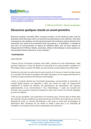 Contact	
  Presse	
  :	
  Patricia	
  Bénitah	
  –	
  PB	
  Communication	
  
7	
  Villa	
  des	
  Sablons	
  92200	
  Neuilly-­‐sur-­‐Seine	
  
Tél	
  :	
  01	
  47	
  31	
  11	
  06	
  E-­‐mail	
  :	
  pbcom@wanadoo.fr	
  	
  
	
  
8	
  
2 Avril 2013
http://www.lequotidiendupharmacien.fr/Archives/Dossiers+du+Quotidien-­‐
419/Des+exposants+l+et+egrave+vent+le+voile+D+et+eacute+couvrez+quelques+stands+en+avant+
premi+et+egrave+re-­‐451149.cfm	
  
N°2995 du 02/04/2013 - Dossiers du Quotidien
Découvrez	
  quelques	
  stands	
  en	
  avant-­‐première	
  
Nouveaux	
  produits,	
  nouvelles	
  offres,	
  nouveaux	
  services,	
  sur	
  les	
  stands	
  du	
  salon,	
  tous	
  les	
  
prétextes	
  seront	
  bons	
  pour	
  aller	
  à	
  la	
  rencontre	
  des	
  pharmaciens	
  et	
  les	
  informer.	
  Pour	
  faire	
  
connaissance	
  avec	
  quelques-­‐uns	
  des	
  exposants	
  (parmi	
  de	
  nombreux	
  autres),	
  découvrir	
  leur	
  
motivation,	
  leur	
  stand	
  et	
  les	
  animations	
  qu’ils	
  ont	
  prévues,	
  «	
  le	
  Quotidien	
  »	
  a	
  enquêté	
  et	
  
vous	
   livre,	
   en	
   avant-­‐première	
   un	
   aperçu	
   du	
   millésime	
   2013,	
   avec	
   un	
   focus	
   appuyé	
   sur	
  
l’équipement	
  de	
  l’officine.	
  Robots,	
  automates,	
  éditeurs	
  informatiques	
  et	
  autres	
  agenceurs,	
  
voici	
  quelques	
  bonnes	
  adresses	
  à	
  ne	
  pas	
  manquer	
  !	
  
	
  
	
  FAHRENBERGER	
  
Stand	
  F80-­‐G81	
  
«	
  Depuis	
   50	
   ans	
   l’innovation	
   constitue	
   notre	
   ADN	
  »,	
   déclare-­‐t-­‐on	
   chez	
   Fahrenberger.	
   Voilà	
  
pourquoi	
  l’agenceur	
  a	
  choisi	
  de	
  dévoiler	
  en	
  exclusivité	
  et	
  en	
  avant-­‐première	
  européenne	
  à	
  
Pharmagora,	
  dans	
  un	
  espace	
  VIP	
  dédié,	
  son	
  tout	
  nouveau	
  concept	
  baptisé	
  Easy	
  Shop	
  Santé.	
  
Pendant	
  les	
  trois	
  jours	
  du	
  salon	
  (tous	
  les	
  jours	
  à	
  partir	
  de	
  11	
  heures	
  et	
  toutes	
  les	
  deux	
  heures	
  
et	
  ce	
  pendant	
  20	
  minutes)	
  le	
  président	
  Jean-­‐Marc	
  Dominguez	
  et	
  son	
  équipe	
  présenteront	
  ce	
  
nouveau	
  concept	
  en	
  présence	
  de	
  Monsieur	
  Fahrenberger.	
  
«	
  Dans	
   un	
   contexte	
   dominé	
   par	
   l’incertitude	
   économique,	
   concurrentielle	
   et	
   sectorielle,	
   ce	
  
concept	
   global	
   propose	
   une	
   approche	
   à	
   360°,	
   qui	
   revisite	
   les	
   codes	
   de	
   l’agencement	
  
traditionnel	
   et	
   répond	
   aux	
   attentes,	
   des	
   pharmaciens,	
   des	
   laboratoires,	
   des	
   instances	
  
professionnelles	
   et	
   du	
   consommateur	
  ».	
   Pour	
   Fahrenberger,	
   il	
   s’agit	
   une	
   nouvelle	
   fois	
  
d’innover	
  avec	
  le	
  premier	
  concept	
  qui	
  propulse	
  le	
  libre	
  accès	
  comme	
  une	
  activité	
  spécifique	
  
au	
  coeur	
  de	
  l’officine.	
  
«	
  Plus	
  qu’une	
  possibilité,	
  c’est	
  aujourd’hui	
  une	
  nécessité,	
  pour	
  s’inscrire	
  dans	
  la	
  droite	
  ligne	
  
des	
  nouvelles	
  missions	
  conférées	
  aux	
  pharmaciens	
  par	
  la	
  loi	
  HPST,	
  qui	
  le	
  placera	
  au	
  centre	
  du	
  
dispositif	
   de	
   santé.	
   Le	
   concept	
   Fahrenberger	
   a	
   été	
   conçu	
   et	
   voulu	
   pour	
   accompagner	
   le	
  
pharmacien	
   dans	
   l’évolution	
   de	
   son	
   métier	
   et	
   l’aider	
   à	
   faire	
   face	
   à	
   ses	
   impératifs	
   de	
  
rentabilité.	
  Un	
  concept	
  à	
  la	
  fois	
  vecteur	
  et	
  générateur	
  de	
  croissance	
  ».	
  
	
  
	
  
	
  
	
  
 