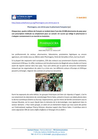 Contact	
  Presse	
  :	
  Patricia	
  Bénitah	
  –	
  PB	
  Communication	
  
7	
  Villa	
  des	
  Sablons	
  92200	
  Neuilly-­‐sur-­‐Seine	
  
Tél	
  :	
  01	
  47	
  31	
  11	
  06	
  E-­‐mail	
  :	
  pbcom@wanadoo.fr	
  	
  
	
  
9	
  
	
  
	
  
11 Avril 2013
http://www.ambafrance-­‐jp.org/Pharmagora-­‐une-­‐vitrine-­‐pour-­‐la	
  
Pharmagora,	
  une	
  vitrine	
  pour	
  la	
  pharmacie	
  française	
  [	
  ja	
  ]	
  
Chaque	
  jour,	
  quatre	
  millions	
  de	
  Français	
  se	
  rendent	
  dans	
  l’une	
  des	
  23	
  000	
  pharmacies	
  du	
  pays	
  pour	
  
une	
  prescription	
  médicale	
  ou	
  simplement	
  pour	
  un	
  conseil.	
  Un	
  succès	
  qui	
  oblige	
  le	
  pharmacien	
  à	
  
s’adapter	
  constamment	
  à	
  un	
  marché	
  en	
  évolution.	
  
Les	
   professionnels	
   du	
   secteur,	
   pharmaciens,	
   laboratoires,	
   prestataires	
   logistiques	
   ou	
   encore	
  
agenceurs,	
  ont	
  rendez-­‐vous	
  au	
  28ème	
  salon	
  Pharmagora,	
  Porte	
  de	
  Versailles	
  à	
  Paris,	
  du	
  6	
  au	
  8	
  avril.	
  
Si	
  la	
  plupart	
  des	
  exposants	
  sont	
  européens,	
  25%	
  des	
  visiteurs	
  eux	
  proviennent	
  d’autres	
  continents,	
  
notamment	
  d’Afrique.	
  En	
  effet,	
  nombreux	
  sont	
  les	
  pharmaciens	
  du	
  Maghreb	
  venus	
  étudier	
  en	
  France	
  
avant	
  de	
  repartir	
  exercer	
  dans	
  leur	
  pays.	
  Tous	
  sont	
  attirés	
  par	
  ce	
  point	
  de	
  rencontre	
  international	
  
instauré	
  par	
  les	
  organisateurs	
  du	
  salon	
  il	
  y	
  a	
  trois	
  ans.	
  Les	
  différents	
  acteurs	
  d’Europe	
  et	
  d’Afrique	
  
peuvent	
  y	
  échanger,	
  négocier	
  des	
  contrats	
  et	
  surtout	
  se	
  rencontrer.	
  
Parmi	
  les	
  exposants	
  de	
  cette	
  édition,	
  les	
  groupes	
  historiques	
  ont	
  bien	
  sûr	
  répondu	
  à	
  l’appel	
  ;	
  c’est	
  le	
  
cas	
  notamment	
  du	
  laboratoire	
  de	
  cosmétologie	
  Pierre	
  Fabre,	
  présent	
  à	
  travers	
  ses	
  labels	
  phares	
  dans	
  
la	
  dermo-­‐cosmétique	
  (Avène	
  ou	
  Ducray).	
  Expansciences,	
  que	
  les	
  mères	
  de	
  famille	
  connaissent	
  sous	
  la	
  
marque	
  Mustela,	
  est	
  lui	
  aussi	
  réputé	
  dans	
  le	
  domaine	
  de	
  la	
  dermatologie,	
  mais	
  également	
  dans	
  le	
  
secteur	
  dentaire.	
  «	
  Pour	
  notre	
  groupe,	
  ce	
  salon	
  est	
  un	
  évènement	
  majeur	
  qui	
  nous	
  ouvre	
  des	
  portes	
  
sur	
  l’international,	
  explique	
  Thierry	
  Pelizzon,	
  directeur	
  export	
  chez	
  Pierre	
  Fabre.	
  Il	
  contribue	
  ainsi	
  à	
  
notre	
  objectif	
  de	
  70%	
  de	
  notre	
  chiffre	
  d’affaires	
  à	
  l’étranger	
  d’ici	
  à	
  2020	
  ».	
  
	
  
	
  
	
  
	
  
 