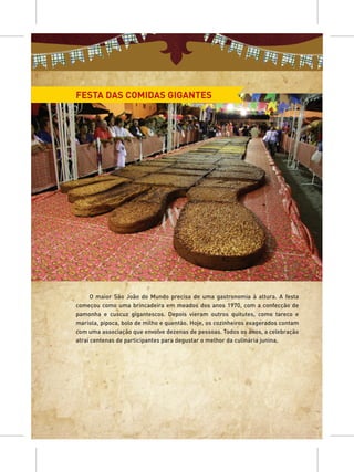 FESTA DAS COMIDAS GIGANTES




      O maior São João do Mundo precisa de uma gastronomia à altura. A festa
começou como uma brincadeira em meados dos anos 1970, com a confecção de
pamonha e cuscuz gigantescos. Depois vieram outros quitutes, como tareco e
mariola, pipoca, bolo de milho e quentão. Hoje, os cozinheiros exagerados contam
com uma associação que envolve dezenas de pessoas. Todos os anos, a celebração
atrai centenas de participantes para degustar o melhor da culinária junina.
 