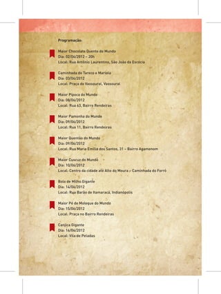 Programação:

Maior Chocolate Quente do Mundo
Dia: 02/06/2012 – 20h
Local: Rua Antônio Laurentino, São João da Escócia

Caminhada do Tareco e Mariola
Dia: 03/06/2012
Local: Praça do Vassoural, Vassoural

Maior Pipoca do Mundo
Dia: 08/06/2012
Local: Rua 63, Bairro Rendeiras

Maior Pamonha do Mundo
Dia: 09/06/2012
Local: Rua 11, Bairro Rendeiras

Maior Quentão do Mundo
Dia: 09/06/2012
Local: Rua Maria Emília dos Santos, 31 – Bairro Agamenom

Maior Cuscuz do Mundo
Dia: 10/06/2012
Local: Centro da cidade até Alto do Moura – Caminhada do Forró

Bolo de Milho Gigante
Dia: 14/06/2012
Local: Rua Barão de Itamaracá, Indianópolis

Maior Pé de Moleque do Mundo
Dia: 15/06/2012
Local: Praça no Bairro Rendeiras

Canjica Gigante
Dia: 16/06/2012
Local: Vila de Peladas
 