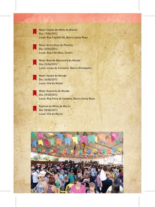 Maior Cozido de Milho do Mundo
Dia: 17/06/2012
Local: Rua Capitão Dé, Bairro Santa Rosa

Maior Arroz Doce do Planeta
Dia: 22/06/2012
Local: Rua 3 de Maio, Centro

Maior Bolo de Macaxeira do Mundo
Dia: 23/06/2012
Local: Largo do Convento, Bairro Divinópolis

Maior Xerém do Mundo
Dia: 24/06/2012
Local: Vila do Rafael

Maior Quarenta do Mundo
Dia: 29/06/2012
Local: Rua Feira de Santana, Bairro Santa Rosa

Festival do Milho de Murici
Dia: 29/06/2012
Local: Vila do Murici
 