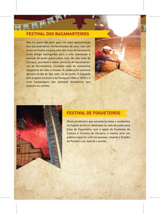 FESTIVAL DOS BACAMARTEIROS
Não há quem não pare para ver uma apresentação
dos bacamarteiros. Uniformizados de azul, com um
lenço vermelho na gola, eles dão tiros de bacamarte
(uma antiga espingarda) para o alto chamando a
atenção de quem passa pelas ruas. No São João de
Caruaru, acontece o maior encontro de bacamartei-
ros de Pernambuco, reunindo mais de setecentos
atiradores de todo o Estado. A celebração acontece
sempre no dia de São João, 24 de junho. O folguedo
tem origens na Guerra do Paraguai (1864 a 1870) e é
uma homenagem aos pelotões brasileiros que
lutaram no conflito.




                                FESTIVAL DE FOGUETEIROS
                                Show pirotécnico que encanta turistas e residentes
                                na Capital do Forró. Realizado no mês de junho pela
                                Casa do Fogueteiro, com o apoio da Fundação de
                                Cultura e Turismo de Caruaru, o evento atrai um
                                público superior a 25 mil pessoas, lotando o Estádio
                                de Futebol Luiz José de Lacerda.
 