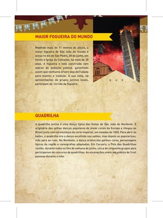 MAIOR FOGUEIRA DO MUNDO

Medindo mais de 11 metros de altura, a
maior fogueira de São João do mundo é
acesa no dia de São Pedro, 28 de junho, em
frente à Igreja do Convento, há mais de 30
anos. A fogueira é toda construída com
sobras da podação pública, garantindo
assim que nenhuma árvore seja derrubada
para manter a tradição. À sua volta, há
apresentações de grupos juninos locais,                   q    u    e
participam da corrida da fogueira.




QUADRILHA
A quadrilha junina é uma dança típica das festas de São João do Nordeste. É
originária das velhas danças populares de áreas rurais da Europa e chegou ao
Brasil junto com os membros da corte imperial, em meados de 1820. Para abrir os
bailes, a quadrilha era a dança escolhida nos salões, mas depois se popularizou,
indo para as ruas. No Nordeste, a dança aristocrata ganhou cores, personagens
típicos da região e coreografias adaptadas. Em Caruaru, o Polo das Quadrilhas
recebe, durante todos os fins de semana de junho, cerca de cinquenta grupos para
participarem do concurso de quadrilhas. As encenações unem um público de 5 mil
pessoas durante o mês.
 