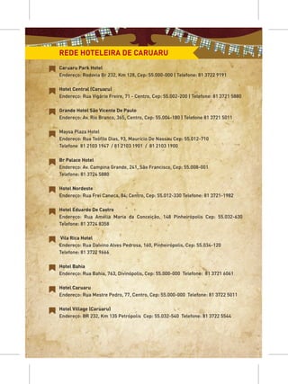 REDE HOTELEIRA DE CARUARU
Caruaru Park Hotel
Endereço: Rodovia Br 232, Km 128, Cep: 55.000-000 | Telefone: 81 3722 9191

Hotel Central (Caruaru)
Endereço: Rua Vigário Freire, 71 - Centro, Cep: 55.002-200 | Telefone: 81 3721 5880

Grande Hotel São Vicente De Paulo
Endereço: Av. Rio Branco, 365, Centro, Cep: 55.004-180 | Telefone 81 3721 5011

Maysa Plaza Hotel
Endereço: Rua Teófilo Dias, 93, Maurício De Nassau Cep: 55.012-710
Telefone 81 2103 1947 / 81 2103 1901 / 81 2103 1900

Br Palace Hotel
Endereço: Av. Campina Grande, 241, São Francisco, Cep: 55.008-001
Telefone: 81 3724 5880

Hotel Nordeste
Endereço: Rua Frei Caneca, 84, Centro, Cep: 55.012-330 Telefone: 81 3721-1982

Hotel Eduardo De Castro
Endereço: Rua Amélia Maria da Conceição, 148 Pinheirópolis Cep: 55.032-630
Telefone: 81 3724 8358

Vila Rica Hotel
Endereço: Rua Dalvino Alves Pedrosa, 160, Pinheirópolis, Cep: 55.034-120
Telefone: 81 3722 9666

Hotel Bahia
Endereço: Rua Bahia, 763, Divinópolis, Cep: 55.000-000 Telefone: 81 3721 6061

Hotel Caruaru
Endereço: Rua Mestre Pedro, 77, Centro, Cep: 55.000-000 Telefone: 81 3722 5011

Hotel Village (Caruaru)
Endereço: BR 232, Km 135 Petrópolis Cep: 55.032-540 Telefone: 81 3722 5544
 