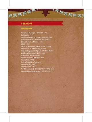 SERVIÇOS
Telefones úteis

Prefeitura Municipal - (81)3701-1156
Defesa Civil - 199
Conselho Tutelar de Caruaru (81)3701-1309
Disque Denúncia - 181 ou (81)3719-4545
Disque Denúncia Mulher - 180
SAMU – 192
Corpo de Bombeiros – 193 / (81) 3719.9204
Ambulância 3ª idade (81)9915-5805
Hospital Regional do Agreste (81) 3719-9400
Vigilância Sanitária (81)3701-1400
SOS animal (81)3719-6353
Vigilância Animal (81)3701-1425
Polícia Militar 190
Polícia Rodoviária Federal 191
Detran (81)3721-2827
Destra (81)3701-1174
Taxi (Cooperativa) – (81) 3727.3400 / 3722-4106
Associação de Mototaxistas - (81) 3721-6911
 
