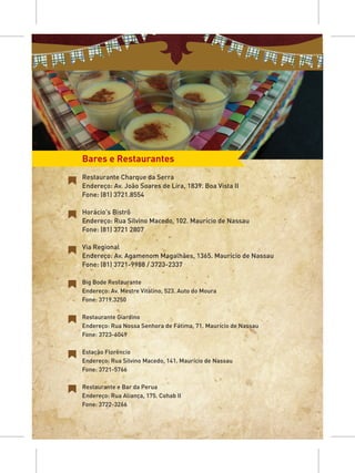 Bares e Restaurantes
Restaurante Charque da Serra
Endereço: Av. João Soares de Lira, 1839. Boa Vista II
Fone: (81) 3721.8554

Horácio's Bistrô
Endereço: Rua Silvino Macedo, 102. Maurício de Nassau
Fone: (81) 3721 2807

Via Regional
Endereço: Av. Agamenom Magalhães, 1365. Maurício de Nassau
Fone: (81) 3721-9988 / 3723-2337

Big Bode Restaurante
Endereço: Av. Mestre Vitalino, 523. Auto do Moura
Fone: 3719.3250

Restaurante Giardino
Endereço: Rua Nossa Senhora de Fátima, 71. Maurício de Nassau
Fone: 3723-6049

Estação Florêncio
Endereço: Rua Silvino Macedo, 141. Maurício de Nassau
Fone: 3721-5766

Restaurante e Bar da Perua
Endereço: Rua Aliança, 175. Cohab II
Fone: 3722-3266
 