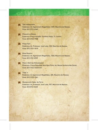 Taiti restaurante
Endereço: Av. Agamenom Magalhães, 1259, Maurício de Nassau
Fone: (81) 3721-5349

Pizzaria La Massa
Endereço: Praça Senador Teotônio Vilela, 71, Centro
Fone: (81) 3722-9988

Pizza Fácil
Endereço: Av. Professor José Leão, 328, Maurício de Nassau
Fone: (81) 3721-9675

Rosa Doceira
Endereço: Av. Agamenom Magalhães, 1060, Maurício de Nassau
Fone: (81) 3721 8959

Pães e Delícias Delicatessen
Endereço: Praça Deputado Henrique Pinto, 66, Nossa Senhora das Dores
Fone: (81) 3722.7327/4741

Trigo´s
Endereço: Av Agamenom Magalhães, 680, Maurício de Nassau
Fone: (81) 3722-7361

Restaurante Sabor da Terra
Endereço: Av. Professor José Leão, 307, Maurício de Nassau
Fone: (81)3723-0428
 