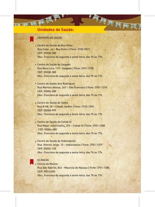 Unidades de Saúde:
CENTROS DE SAÚDE

Centro de Saúde da Boa Vista I
Rua Cabo , sn - Boa Vista I | Fone: 3725-5921
CEP: 55038-300
Obs.: Funciona de segunda a sexta-feira, das 7h às 17h.

Centro de Saúde do Salgado
Rua Neco Lira, 115 – Salgado | Fone: 3701-1378
CEP: 55038-380
Obs.: Funciona de segunda a sexta-feira, das 7h às 17h.

Centro de Saúde Ana Rodrigues
Rua Martins Afonso, 267 – São Francisco | Fone: 3701-1376
CEP: 55006-280
Obs.: Funciona de segunda a sexta-feira, das 7h às 17h.

Centro de Saúde do Cedro
Rua R-08, 20 – Cidade Jardim | Fone: 3723-1594
CEP: 55000-999
Obs.: Funciona de segunda a sexta-feira, das 7h às 17h.

Centro de Saúde da Cohab III
Rua Major João Coelho, 376 – Cohab III | Fone: 3701-1380
CEP: 55006-280
Obs.: Funciona de segunda a sexta-feira, das 7h às 17h.

Centro de Saúde do Indianópolis
Rua Alferes Jorge, 10 – Indianópolis | Fone: 3701-1379
CEP: 55024-130
Obs.: Funciona de segunda a sexta-feira, das 7h às 17h.

CLÍNICAS
Clínica da Mulher
Rua São Gabriel, 862 - Maurício de Nassau | Fone: 3701-1381
CEP: 55014300
Obs.: Funciona de segunda a sexta-feira, das 7h às 17h.
 
