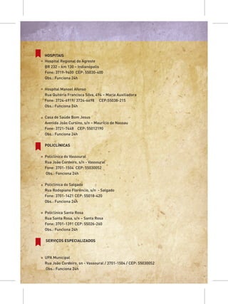 HOSPITAIS
Hospital Regional do Agreste
BR 232 – km 130 – Indianópolis
Fone: 3719-9400 CEP: 55030-400
Obs.: Funciona 24h

Hospital Manoel Afonso
Rua Quitéria Francisca Silva, 494 – Maria Auxiliadora
Fone: 3724-6919/ 3724-6698 CEP:55038-215
Obs.: Funciona 24h

Casa de Saúde Bom Jesus
Avenida João Cursino, s/n – Maurício de Nassau
Fone: 3721-7448 CEP: 55012190
Obs.: Funciona 24h

POLICLÍNICAS

Policlínica do Vassoural
Rua João Cordeiro, s/n - Vassoural
Fone: 3701-1504 CEP: 55030052
Obs.: Funciona 24h

Policlínica do Salgado
Rua Rodopiano Florêncio, s/n - Salgado
Fone: 3701-1421 CEP: 55018-420
Obs.: Funciona 24h

Policlínica Santa Rosa
Rua Santa Rosa, s/n – Santa Rosa
Fone: 3701-1391 CEP: 55026-260
Obs.: Funciona 24h

SERVIÇOS ESPECIALIZADOS



UPA Municipal
Rua João Cordeiro, sn - Vassoural / 3701-1504 / CEP: 55030052
Obs.: Funciona 24h
 