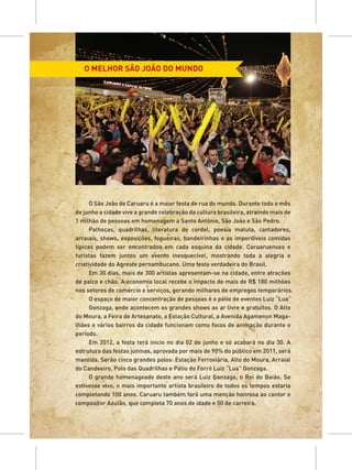 O MELHOR SÃO JOÃO DO MUNDO




      O São João de Caruaru é a maior festa de rua do mundo. Durante todo o mês
de junho a cidade vive a grande celebração da cultura brasileira, atraindo mais de
1 milhão de pessoas em homenagem a Santo Antônio, São João e São Pedro.
      Palhoças, quadrilhas, literatura de cordel, poesia matuta, cantadores,
arraiais, shows, exposições, fogueiras, bandeirinhas e as imperdíveis comidas
típicas podem ser encontrados em cada esquina da cidade. Caruaruenses e
turistas fazem juntos um evento inesquecível, mostrando toda a alegria e
criatividade do Agreste pernambucano. Uma festa verdadeira do Brasil.
      Em 30 dias, mais de 300 artistas apresentam-se na cidade, entre atrações
de palco e chão. A economia local recebe o impacto de mais de R$ 180 milhões
nos setores de comércio e serviços, gerando milhares de empregos temporários.
      O espaço de maior concentração de pessoas é o pátio de eventos Luiz “Lua”
      Gonzaga, onde acontecem os grandes shows ao ar livre e gratuitos. O Alto
do Moura, a Feira de Artesanato, a Estação Cultural, a Avenida Agamenon Maga-
lhães e vários bairros da cidade funcionam como focos de animação durante o
período.
      Em 2012, a festa terá início no dia 02 de junho e só acabará no dia 30. A
estrutura das festas juninas, aprovada por mais de 90% do público em 2011, será
mantida. Serão cinco grandes polos: Estação Ferroviária, Alto do Moura, Arraial
do Candeeiro, Polo das Quadrilhas e Pátio do Forró Luiz “Lua” Gonzaga.
      O grande homenageado deste ano será Luiz Gonzaga, o Rei do Baião. Se
estivesse vivo, o mais importante artista brasileiro de todos os tempos estaria
completando 100 anos. Caruaru também fará uma menção honrosa ao cantor e
compositor Azulão, que completa 70 anos de idade e 50 de carreira.
 
