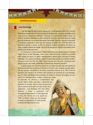 HOMENAGEADOS

Luiz Gonzaga
     Luiz Gonzaga do Nascimento nasceu em 13 de dezembro de 1912, em Exu
(Sertão pernambucano). Filho de Santana e do agricultor Januário, aprendeu com
o pai a tocar e consertar sanfonas. Começou a se apresentar ainda criança, ao
lado de Januário. Adolescente, foi proibido de namorar com uma moça da região
pelo pai da garota, um coronel sertanejo. Revoltado, fugiu de casa para ingressar
no Exército, passando 9 anos sem dar notícias à família. Em 1939 deu baixa do
Exército e passou a morar no Rio de Janeiro, tocando acordeom em bares da
Lapa, a região boêmia da cidade. No início da década de 1940 foi contratado como
músico pela Rádio Nacional.
     Lá conheceu o cantor gaúcho Pedro Raimundo, que apresentava-se usando
trajes típicos do Sul. Gonzaga, então, teve a ideia de trocar o paletó e a gravata
pelo chapéu de couro e o gibão, abandonando o bolero para executar os temas
regionais. Fez sucesso imediato, caindo no gosto da imensa comunidade nordes-
tina que morava no Rio. Em 1946 visitou os pais em Exu, num reencontro que
gerou uma de suas mais conhecidas composições, Respeita Januário.
     Luiz Gonzaga teve inúmeros parceiros ao longo da vida, mas sem dúvida os
mais conhecidos são Zé Dantas e Humberto Teixeira, com os quais compôs cente-
nas de canções. Asa Branca, seu mais conhecido clássico, é de 1947, fruto da
parceria com Teixeira. No entanto, são inúmeros os sucessos de Luiz Gonzaga,
que é o mais influente artista brasileiro de todos os tempos. Gonzagão, ou Lua,
como era chamado pelos amigos, influenciou todas
as gerações de cantores e compositores que
vieram depois dele e até hoje é regravado por
dezenas de artistas. Gravou mais de quarenta
LPs e praticamente toda sua obra ainda está
disponível. Luiz Gonzaga teve dois filhos
adotivos, o cantor e compositor Luiz
Gonzaga do Nascimento Jr. (Gonzaguinha)
e Rosa. Ele morreu em 2 de agosto de
1989, no Recife, vítima de uma parada
cardíaca e respiratória. O corpo do Rei
do Baião foi sepultado em Exu.
 