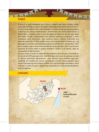 FORRÓ

O forró é o mais nordestino dos ritmos e impera nas festas juninas, sendo
executado em todos os cantos da cidade. Conhecida como Capital do Forró, Caru-
aru faz o mais autêntico São João do Brasil, ao mesmo tempo que garante espaço
a dezenas de outras manifestações, promovendo uma festa multicultural e
democrática. A palavra, aliás, é uma corruptela do inglês for all, que quer dizer
para todos. Tocado originalmente com sanfona, zabumba e triângulo, o forró
incorporou novos elementos, como guitarra, baixo e bateria, mostrando seu
poder de renovação. O ritmo também leva o nome de forrobodó e arrasta-pé. Luiz
Gonzaga foi o grande responsável pela popularização do forró, divulgando o ritmo
para o mundo a partir da primeira metade do século passado. Entre os principais
parceiros do artista estão os poetas Humberto Teixeira e Zé Dantas, além do
caruaruense Onildo Almeida.
Caruaru surgiu ao redor da capela de Nossa Senhora da Conceição, construída no
fim do século XVIII pelo agricultor José Rodrigues de Jesus. As pessoas que iam
às missas dominicais aproveitavam para oferecer seus produtos agrícolas,
vendendo ou trocando por outras mercadorias. A partir dessa pequena feira,
surgiu o povoado que deu origem à cidade. Por sua localização estratégica, entre
o litoral e o sertão, Caruaru rapidamente consolidou-se como parada obrigatória
para os viajantes.


CARUARU


                             Caruaru


                                                         Recife
                                                            130Km
                                                            Distância entre Recife
                                                            e Caruaru
 