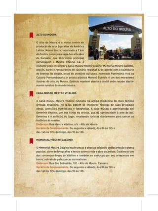 ALTO DO MOURA

O Alto do Moura é o maior centro de
produção de arte figurativa da América
Latina. Nesse bairro, localizado a 7 km
do Centro, começou a saga dos artesãos
de Caruaru, que têm como principal
personagem o Mestre Vitalino. Lá, o
visitante pode encontrar a Casa-Museu Mestre Vitalino, Memorial Mestre Galdino,
ateliês, bares e restaurantes de culinária regional e, de acordo com o calendário
de eventos da cidade, polos de atrações culturais. Nomeado Patrimônio Vivo da
Cultura Pernambucana, o artista plástico Manoel Eudócio é um dos moradores
ilustres do Alto do Moura. Eudócio mantém aberto o ateliê onde recebe diaria-
mente turistas do mundo inteiro.

CASA-MUSEU MESTRE VITALINO

A Casa-museu Mestre Vitalino funciona na antiga residência do mais famoso
artesão brasileiro. No local, podem-se encontrar réplicas de suas principais
obras, utensílios domésticos e fotografias. A casa-museu é administrada por
Severino Vitalino, um dos filhos do artista, que dá continuidade à arte do pai.
Severino é o anfitrião do lugar, recebendo turistas diariamente para contar as
histórias do mestre.
Endereço: Rua Mestre Vitalino, s/n - Alto do Moura.
Horário de funcionamento: De segunda a sábado, das 8h às 12h e
das 14h às 17h; domingo, das 9h às 13h.

MEMORIAL MESTRE GALDINO

O Memorial Mestre Galdino expõe peças e poesias originais desse artesão e poeta
popular, além de fotografias e textos sobre a vida e obra do artista. Galdino foi um
dos contemporâneos de Vitalino e também se destacou por seu artesanato em
barro, sobretudo pelas peças surrealistas.
Endereço: Rua São Sebastião, 181 - Alto do Moura, Caruaru.
Horário de funcionamento: De segunda a sábado, das 8h às 12h e
das 14h às 17h; domingo, das 9h às 13h.
 