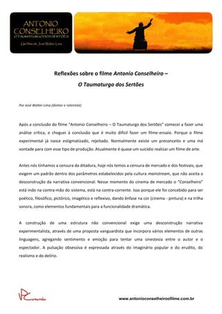 Reflexões sobre o filme Antonio Conselheiro –
                                        O Taumaturgo dos Sertões


Por José Walter Lima (diretor e roteirista)




Após a conclusão do filme “Antonio Conselheiro – O Taumaturgo dos Sertões” comecei a fazer uma
análise crítica, e cheguei à conclusão que é muito difícil fazer um filme-ensaio. Porque o filme
experimental já nasce estigmatizado, rejeitado. Normalmente existe um preconceito e uma má
vontade para com esse tipo de produção. Atualmente é quase um suicídio realizar um filme de arte.


Antes nós tínhamos a censura da ditadura, hoje nós temos a censura de mercado e dos festivais, que
exigem um padrão dentro dos parâmetros estabelecidos pela cultura mainstream, que não aceita a
desconstrução da narrativa convencional. Nesse momento do cinema de mercado o “Conselheiro”
está indo na contra-mão do sistema, está na contra-corrente. Isso porque ele foi concebido para ser
poético, filosófico, pictórico, imagético e reflexivo, dando ênfase na cor (cinema - pintura) e na trilha
sonora, como elementos fundamentais para a funcionalidade dramática.


A construção de uma estrutura não convencional exige uma desconstrução narrativa
experimentalista, através de uma proposta vanguardista que incorpora vários elementos de outras
linguagens, agregando sentimento e emoção para tentar uma sinestesia entre o autor e o
espectador. A pulsação obsessiva é expressada através do imaginário popular e do erudito, do
realismo e do delírio.




                                                        www.antonioconselheiroofilme.com.br
 