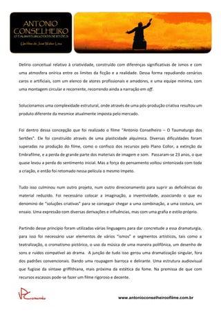 Delírio conceitual relativo à criatividade, construído com diferenças significativas de ismos e com
uma atmosfera onírica entre os limites da ficção e a realidade. Dessa forma repudiando cenários
caros e artificiais, com um elenco de atores profissionais e amadores, e uma equipe mínima, com
uma montagem circular e recorrente, recorrendo ainda a narração em off.


Solucionamos uma complexidade estrutural, onde através de uma pós-produção criativa resultou um
produto diferente da mesmice atualmente imposta pelo mercado.


Foi dentro dessa concepção que foi realizado o filme “Antonio Conselheiro – O Taumaturgo dos
Sertões”. Ele foi construído através de uma plasticidade alquímica. Diversas dificuldades foram
superadas na produção do filme, como o confisco dos recursos pelo Plano Collor, a extinção da
Embrafilme, e a perda de grande parte dos materiais de imagem e som. Passaram-se 23 anos, o que
quase levou a perda do sentimento inicial. Mas a força do pensamento voltou sintonizada com toda
a criação, e então foi retomado nessa película o mesmo ímpeto.


Tudo isso culminou num outro projeto, num outro direcionamento para suprir as deficiências do
material reduzido. Foi necessário colocar a imaginação, a inventividade, associando o que eu
denomino de “soluções criativas” para se conseguir chegar a uma combinação, a uma costura, um
ensaio. Uma expressão com diversas derivações e influências, mas com uma grafia e estilo próprio.


Partindo desse princípio foram utilizadas várias linguagens para dar concretude a essa dramaturgia,
para isso foi necessário usar elementos de vários “ismos” e segmentos artísticos, tais como a
teatralização, o cromatismo pictórico, o uso da música de uma maneira polifônica, um desenho de
sons e ruídos compatível ao drama. A junção de tudo isso gerou uma dramatização singular, fora
dos padrões convencionais. Dando uma roupagem barroca e delirante. Uma estrutura audiovisual
que fugisse da sintaxe griffithiana, mais próxima da estética da fome. Na premissa de que com
recursos escassos pode-se fazer um filme rigoroso e decente.



                                                     www.antonioconselheiroofilme.com.br
 