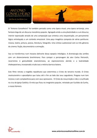 O “Antonio Conselheiro” foi também pensado como uma ópera visual, uma ópera sertaneja, uma
fantasia leiga de um discurso messiânico popular. Agregado ainda a uma plasticidade e a um discurso
interior expressado através de uma composição que sintetiza uma orquestração, um pensamento
lógico entrelaçado a um contexto emocional. Uma peça imagética composta de várias partituras:
música, teatro, pintura, poesia, literatura, fotografia. Uma síntese audiovisival com os três gêneros
do cinema: ficção, documentário e animação.


Isso se transformou num mosaico delirante dessa epopeia mitológica. A dramaturgia dos sertões
com um distanciamento brechtiniano. Para compor o personagem do ator Carlos Petrovich,
recorremos à gestualidade eisensteiniana, ao expressionismo alemão e a teatralidade
shakespeariana, incorporado a tudo isso a retórica barroca baiana.


Este filme retrata a tragédia republicana que exterminou o Cristo do terceiro mundo. O Cristo
revolucionário e apocalíptico que lutou até o fim ao lado dos seus seguidores. Pregava num tom
incisivo e sem complacência para com seus opressores. O Cristo da ressurreição e não o crucificado
na cruz da Igreja Católica. O mito que ficou no imaginário popular, retratado por Euclides da Cunha,
o nosso Homero.




                                                      www.antonioconselheiroofilme.com.br
 