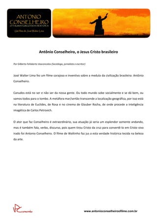 Antônio Conselheiro, o Jesus Cristo brasileiro

Por Gilberto Felisberto Vasconcelos (Sociólogo, jornalista e escritor)



José Walter Lima fez um filme corajoso e inventivo sobre a medula da civilização brasileira: Antônio
Conselheiro.


Canudos está no ser e não ser da nossa gente. Ou todo mundo sobe socialmente e se dá bem, ou
vamos todos para o tombo. A metáfora mar/sertão transcende a localização geográfica, por isso está
na literatura de Euclides, de Rosa e no cinema de Glauber Rocha, de onde procede a inteligência
imagética de Carlos Petrovich.


O ator que faz Conselheiro é extraordinário, sua atuação já seria um esplendor somente andando,
mas é também fala, verbo, discurso, pois quem tirou Cristo da cruz para convertê-lo em Cristo vivo
irado foi Antonio Conselheiro. O filme de Waltinho faz jus a esta verdade histórica tecida na beleza
da arte.




                                                                    www.antonioconselheiroofilme.com.br
 