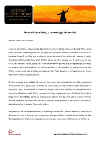 Antonio Conselheiro, o taumaturgo dos sertões

Por André Setaro (Crítico de cinema)




“Antonio Conselheiro, o taumaturgo dos sertões”, primeiro longa metragem de José Walter Lima,
não é uma obra cinematográfica para ser apreciada por quem procura os modelos tradicionais da
narrativa fílmica. É um filme que se situa em outros parâmetros de construção, rasgando o evoluir
dramático griffithiano (de David Wark Griffith, pai da narrativa clássica com O nascimento de uma
nação/The birth of a nation, 1914), para se situar como filme-poema, discurso apoteótico, e barroco,
em torno de Antonio Conselheiro. Há influências diversas na concepção da mise-en-scène de José
Walter Lima e, entre elas, a do cinema-poesia, de Pier Paolo Pasolini, e, principalmente, os brados
retumbantes do discurso glauberiano.


O filme começou a ser rodado há mais de vinte anos, mas circunstâncias de ordem econômica
determinaram-lhe a paralisação. Somente no ano passado, o autor resolveu tentar solucionar os
obstáculos, para, aproveitando o material já filmado, dar a seu trabalho um acabamento final.
Inconcluso há décadas atrás, Walter Lima precisou filmar novas cenas com a finalidade de concluir o
longa. Várias dificuldades, porém, se interpuseram, como o fato de vários atores já terem morrido
durante o período, inclusive Carlos Petrovich, que faz o papel principal, o de Antonio Conselheiro. E
Álvaro Guimarães, o Moreira César, entre outros.


Na apreciação de “Antonio Conselheiro, o taumaturgo dos sertões”, nota-se diferenças na qualidade
da fotografia, pois o desgaste pelo tempo tirou as características originais da iluminação de Vito
Diniz (que também já faleceu). Há, portanto, um contraste entre o que foi filmado no pretérito e o




                                                      www.antonioconselheiroofilme.com.br
 