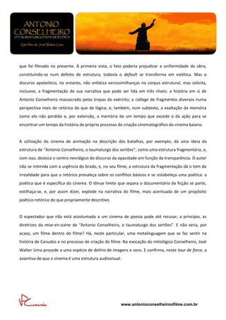 que foi filmado no presente. À primeira vista, o fato poderia prejudicar a uniformidade da obra,
constituindo-se num defeito de estrutura, todavia o default se transforma em estética. Mas o
discurso apoteótico, no entanto, não enfatiza verossimilhanças no corpus estrutural, mas solicita,
inclusive, a fragmentação de sua narrativa que pode ser lida em três níveis: a história em si de
Antonio Conselheiro massacrado pelas tropas do exército; a collage de fragmentos diversos numa
perspectiva mais de retórica do que de lógica; e, também, num subtexto, a exaltação da memória
como elo não perdido e, por extensão, a memória de um tempo que excede o da ação para se
encontrar um tempo da história do próprio processo de criação cinematográfico do cinema baiano.


A utilização do cinema de animação na descrição das batalhas, por exemplo, dá uma ideia da
estrutura de “Antonio Conselheiro, o taumaturgo dos sertões”, como uma estrutura fragmentária, e,
com isso, desloca o centro nevrálgico do discurso da opacidade em função da transparência. O autor
não se intimida com a urgência do brado, e, no seu filme, a estrutura da fragmentação dá o tom da
irrealidade para que a retórica prevaleça sobre os conflitos básicos e se estabeleça uma poética: a
poética que é específica do cinema. O tênue limite que separa o documentário da ficção se parte,
estilhaça-se, e, por assim dizer, explode na narrativa do filme, mais acentuada de um propósito
poético-retórico do que propriamente descritivo.


O espectador que não está acostumado a um cinema de poesia pode até recusar, a princípio, as
diretrizes da mise-en-scène de “Antonio Conselheiro, o taumaturgo dos sertões”. E não seria, por
acaso, um filme dentro do filme? Há, neste particular, uma metalinguagem que se faz sentir na
história de Canudos e no processo de criação do filme. Na evocação do mitológico Conselheiro, José
Walter Lima procede a uma espécie de delírio de imagens e sons. E confirma, neste tour de force, a
assertiva de que o cinema é uma estrutura audiovisual.




                                                     www.antonioconselheiroofilme.com.br
 