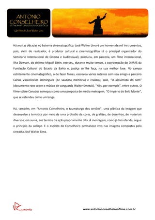 Há muitas décadas no batente cinematográfico, José Walter Lima é um homem de mil instrumentos,
pois, além de realizador, é produtor cultural e cinematográfico (é o principal organizador do
Seminário Internacional de Cinema e Audiovisual), produziu, em parceria, um filme internacional,
Ilha Dawson, do chileno Miguel Littin, exerceu, durante muito tempo, a coordenação do DIMAS da
Fundação Cultural do Estado da Bahia e, justiça se lhe faça, na sua melhor fase. No campo
estritamente cinematográfico, o de fazer filmes, escreveu vários roteiros com seu amigo e parceiro
Carlos Vasconcelos Domingues (de saudosa memória) e realizou, solo, “O alquimista do som”
(documento raro sobre o músico de vanguarda Walter Smetak), “Nós, por exemplo”, entre outros. O
filme sobre Canudos começou como uma proposta de média metragem, “O império do Belo Monte”,
que se estendeu como um longa.


Há, também, em “Antonio Conselheiro, o taumaturgo dos sertões”, uma plástica da imagem que
desenvolve a temática por meio de uma profusão de cores, de grafites, de desenhos, de materiais
diversos, em suma, aos termos da ação propriamente dita. A montagem, como já foi referida, segue
o princípio da collage. E o espírito do Conselheiro permanece vivo nas imagens compostas pelo
cineasta José Walter Lima.




                                                     www.antonioconselheiroofilme.com.br
 