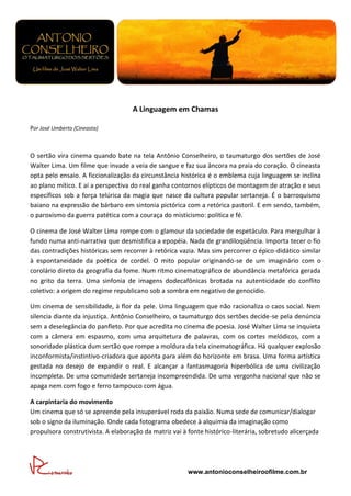 A Linguagem em Chamas

Por José Umberto (Cineasta)



O sertão vira cinema quando bate na tela Antônio Conselheiro, o taumaturgo dos sertões de José
Walter Lima. Um filme que invade a veia de sangue e faz sua âncora na praia do coração. O cineasta
opta pelo ensaio. A ficcionalização da circunstância histórica é o emblema cuja linguagem se inclina
ao plano mítico. E aí a perspectiva do real ganha contornos elípticos de montagem de atração e seus
específicos sob a força telúrica da magia que nasce da cultura popular sertaneja. É o barroquismo
baiano na expressão de bárbaro em sintonia pictórica com a retórica pastoril. E em sendo, também,
o paroxismo da guerra patética com a couraça do misticismo: política e fé.

O cinema de José Walter Lima rompe com o glamour da sociedade de espetáculo. Para mergulhar à
fundo numa anti-narrativa que desmistifica a epopéia. Nada de grandiloqüência. Importa tecer o fio
das contradições históricas sem recorrer à retórica vazia. Mas sim percorrer o épico-didático similar
à espontaneidade da poética de cordel. O mito popular originando-se de um imaginário com o
corolário direto da geografia da fome. Num ritmo cinematográfico de abundância metafórica gerada
no grito da terra. Uma sinfonia de imagens dodecafônicas brotada na autenticidade do conflito
coletivo: a origem do regime republicano sob a sombra em negativo de genocídio.

Um cinema de sensibilidade, à flor da pele. Uma linguagem que não racionaliza o caos social. Nem
silencia diante da injustiça. Antônio Conselheiro, o taumaturgo dos sertões decide-se pela denúncia
sem a deselegância do panfleto. Por que acredita no cinema de poesia. José Walter Lima se inquieta
com a câmera em espasmo, com uma arquitetura de palavras, com os cortes melódicos, com a
sonoridade plástica dum sertão que rompe a moldura da tela cinematográfica. Há qualquer explosão
inconformista/instintivo-criadora que aponta para além do horizonte em brasa. Uma forma artística
gestada no desejo de expandir o real. E alcançar a fantasmagoria hiperbólica de uma civilização
incompleta. De uma comunidade sertaneja incompreendida. De uma vergonha nacional que não se
apaga nem com fogo e ferro tampouco com água.

A carpintaria do movimento
Um cinema que só se apreende pela insuperável roda da paixão. Numa sede de comunicar/dialogar
sob o signo da iluminação. Onde cada fotograma obedece à alquimia da imaginação como
propulsora construtivista. A elaboração da matriz vai à fonte histórico-literária, sobretudo alicerçada




                                                        www.antonioconselheiroofilme.com.br
 