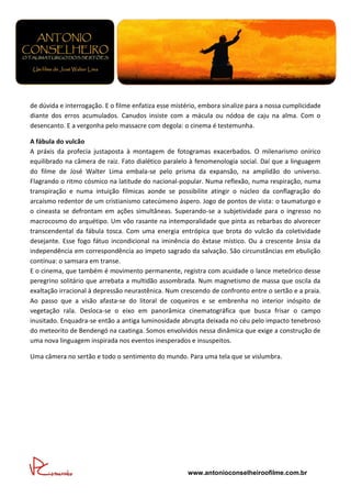 de dúvida e interrogação. E o filme enfatiza esse mistério, embora sinalize para a nossa cumplicidade
diante dos erros acumulados. Canudos insiste com a mácula ou nódoa de caju na alma. Com o
desencanto. E a vergonha pelo massacre com degola: o cinema é testemunha.

A fábula do vulcão
A práxis da profecia justaposta à montagem de fotogramas exacerbados. O milenarismo onírico
equilibrado na câmera de raiz. Fato dialético paralelo à fenomenologia social. Daí que a linguagem
do filme de José Walter Lima embala-se pelo prisma da expansão, na amplidão do universo.
Flagrando o ritmo cósmico na latitude do nacional-popular. Numa reflexão, numa respiração, numa
transpiração e numa intuição fílmicas aonde se possibilite atingir o núcleo da conflagração do
arcaísmo redentor de um cristianismo catecúmeno áspero. Jogo de pontos de vista: o taumaturgo e
o cineasta se defrontam em ações simultâneas. Superando-se a subjetividade para o ingresso no
macrocosmo do arquétipo. Um vôo rasante na intemporalidade que pinta as rebarbas do alvorecer
transcendental da fábula tosca. Com uma energia entrópica que brota do vulcão da coletividade
desejante. Esse fogo fátuo incondicional na iminência do êxtase místico. Ou a crescente ânsia da
independência em correspondência ao ímpeto sagrado da salvação. São circunstâncias em ebulição
contínua: o samsara em transe.
E o cinema, que também é movimento permanente, registra com acuidade o lance meteórico desse
peregrino solitário que arrebata a multidão assombrada. Num magnetismo de massa que oscila da
exaltação irracional à depressão neurastênica. Num crescendo de confronto entre o sertão e a praia.
Ao passo que a visão afasta-se do litoral de coqueiros e se embrenha no interior inóspito de
vegetação rala. Desloca-se o eixo em panorâmica cinematográfica que busca frisar o campo
inusitado. Enquadra-se então a antiga luminosidade abrupta deixada no céu pelo impacto tenebroso
do meteorito de Bendengó na caatinga. Somos envolvidos nessa dinâmica que exige a construção de
uma nova linguagem inspirada nos eventos inesperados e insuspeitos.

Uma câmera no sertão e todo o sentimento do mundo. Para uma tela que se vislumbra.




                                                      www.antonioconselheiroofilme.com.br
 