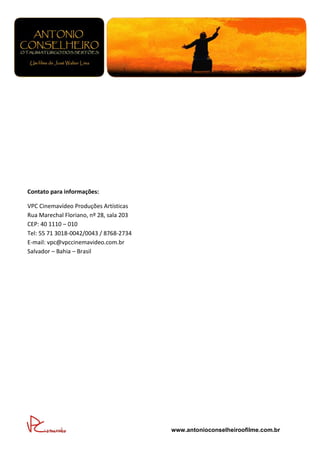 Contato para informações:

VPC Cinemavídeo Produções Artísticas
Rua Marechal Floriano, nº 28, sala 203
CEP: 40 1110 – 010
Tel: 55 71 3018-0042/0043 / 8768-2734
E-mail: vpc@vpccinemavideo.com.br
Salvador – Bahia – Brasil




                                         www.antonioconselheiroofilme.com.br
 