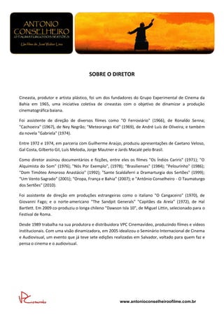 SOBRE O DIRETOR


Cineasta, produtor e artista plástico, foi um dos fundadores do Grupo Experimental de Cinema da
Bahia em 1965, uma iniciativa coletiva de cineastas com o objetivo de dinamizar a produção
cinematográfica baiana.

Foi assistente de direção de diversos filmes como "O Ferroviário" (1966), de Ronaldo Senna;
"Cachoeira" (1967), de Ney Negrão; "Meteorango Kid" (1969), de André Luis de Oliveira; e também
da novela "Gabriela" (1974).

Entre 1972 e 1974, em parceria com Guilherme Araújo, produziu apresentações de Caetano Veloso,
Gal Costa, Gilberto Gil, Luís Melodia, Jorge Mautner e Jards Macalé pelo Brasil.

Como diretor assinou documentários e ficções, entre eles os filmes "Os Índios Cariris" (1971); "O
Alquimista do Som" (1976); "Nós Por Exemplo", (1978); "Brasilienses" (1984); "Pelourinho" (1986);
"Dom Timóteo Amoroso Anastácio" (1992); "Sante Scaldaferri a Dramarturgia dos Sertões" (1999);
“Um Vento Sagrado” (2001); “Oropa, França e Bahia” (2007); e "Antônio Conselheiro - O Taumaturgo
dos Sertões" (2010).

Foi assistente de direção em produções estrangeiras como o italiano "O Cangaceiro" (1970), de
Giovanni Fago; e o norte-americano "The Sandpit Generals" "Capitães da Areia" (1972), de Hal
Bartlett. Em 2009 co-produziu o longa chileno "Dawson Isla 10", de Miguel Littin, selecionado para o
Festival de Roma.

Desde 1989 trabalha na sua produtora e distribuidora VPC Cinemavídeo, produzindo filmes e vídeos
institucionais. Com uma visão dinamizadora, em 2005 idealizou o Seminário Internacional de Cinema
e Audiovisual, um evento que já teve sete edições realizadas em Salvador, voltado para quem faz e
pensa o cinema e o audiovisual.




                                                      www.antonioconselheiroofilme.com.br
 