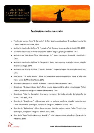 Realizações em cinema e vídeo


   Técnico de som do filme “O Carvoeiro” de Ney Negrão, produção do Grupo Experimental de
    Cinema da Bahia – GECIBA, 1965.
   Assistente de direção do filme “O Ferroviário” de Ronaldo Senna, produção do GECIBA, 1966.
   Assistente de direção do filme “Cachoeira” de Ney Negrão, produção GECIBA, 1967.
   Assistente de direção do filme "Meteorango Kid", longa metragem de André Luís Oliveira,
    1969.
   Assistente de direção do filme "O Cangaceiro", longa metragem de produção italiana, direção
    de Giovanni Fago, 1970.
   Assistente de direção do filme "Capitães de Areia" longa metragem de produção americana,
    1972.
   Direção de "Os Índios Cariris", filme documentário sócio-antropológico sobre a tribo dos
    índios cariris de Mirandela/Bahia, 1971.
   Assistente de direção da novela "Gabriela" - TV Globo/ Rio de Janeiro, 1974.
   Direção de "O Alquimista do Som", filme ensaio -documentário sobre o musicólogo Walter
    Smetak, direção de fotografia de Mario Cravo neto, 1976.
   Direção de "Nós Por Exemplo", filme curta metragem de ficção, direção de fotografia de
    Mario Cravo Neto, 1978.
   Direção de "Brasilienses", vídeo-ensaio sobre a cultura brasileira, direção conjunta com
    Carlos Vasconcelos Domingues, direção de fotografia de Marco Maciel, 1984.
   Direção de "Pelourinho" vídeo documentário, direção conjunta com Carlos Vasconcelos
    Domingues, direção de fotografia de Vito Diniz, 1986.
   Direção de "Dom Timóteo Amoroso Anastácio", vídeo documentário, direção de fotografia de
    Vito Diniz, 1992.



                                                   www.antonioconselheiroofilme.com.br
 