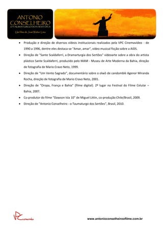    Produção e direção de diversos vídeos institucionais realizados pela VPC Cinemavídeo - de
    1990 a 1996, dentre eles destaca-se "Amar, amar", vídeo musical ficção sobre a AIDS.
   Direção de "Sante Scaldaferri, a Dramarturgia dos Sertões" vídeoarte sobre a obra do artista
    plástico Sante Scaldaferri, produzido pelo MAM - Museu de Arte Moderna da Bahia, direção
    de fotografia de Mario Cravo Neto, 1999.
   Direção de “Um Vento Sagrado”, documentário sobre o olwô de candomblé Agenor Miranda
    Rocha, direção de fotografia de Mario Cravo Neto, 2001.
   Direção de “Oropa, França e Bahia” (filme digital). 2º lugar no Festival do Filme Celular –
    Bahia, 2007.
   Co-produtor do filme “Dawson Isla 10” de Miguel Littin, co-produção Chile/Brasil, 2009.
   Direção de "Antonio Conselheiro - o Taumaturgo dos Sertões”, Brasil, 2010.




                                                   www.antonioconselheiroofilme.com.br
 