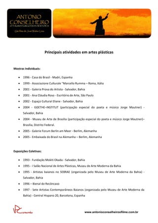 Principais atividades em artes plásticas


Mostras Individuais:

      1996 - Casa do Brasil - Madri, Espanha
      1999 - Associazione Culturale "Marcello Rumma – Roma, Itália
      2001 - Galeria Prova do Artista - Salvador, Bahia
      2001 - Ana Cláudia Roso - Escritório de Arte, São Paulo
      2002 - Espaço Cultural Eliane - Salvador, Bahia
      2004 - GOETHE–INSTITUT (participação especial do poeta e músico Jorge Mautner) -
       Salvador, Bahia
      2004 - Museu de Arte de Brasília (participação especial do poeta e músico Jorge Mautner)–
       Brasília, Distrito Federal.
      2005 - Galerie Forum Berlin am Meer - Berlim, Alemanha
      2005 - Embaixada do Brasil na Alemanha – Berlim, Alemanha



Exposições Coletivas:

      1993 - Fundação Mokiti Okada - Salvador, Bahia
      1995 - I Salão Nacional de Artes Plásticas, Museu de Arte Moderna da Bahia
      1995 - Artistas baianos no SEBRAE (organizada pelo Museu de Arte Moderna da Bahia) -
       Salvador, Bahia
      1996 – Bienal do Recôncavo
      1997 - Sete Artistas Contemporâneos Baianos (organizada pelo Museu de Arte Moderna da
       Bahia) - Central Hispano 20, Barcelona, Espanha




                                                         www.antonioconselheiroofilme.com.br
 