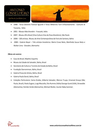    1998 - Terza Edizione Festival Sguardi il Terzo Millennio Torri D'Avvistamento - Comune di
       Tuscania, Itália
      2001 - Moseo Aldo Brandini - Frascatti, Itália
      2007 - Museu Afro Brasil (Viva Cultura Viva do Povo Brasileiro), São Paulo
      2008 – 100 artistas. Museu de Arte Contemporânea de Feira de Santana, Bahia
      2008 – Galerie Beyer – Três artistas brasileiros: Mario Cravo Neto, Manfredo Souza Neto e
       Walter Lima - Dresden, Alemanha



Obras em acervo:

      Casa do Brasil, Madrid, Espanha
      Museu da Cidade do Salvador, Bahia, Brasil
      Secretaria de Cultura e Turismo do Estado da Bahia, Brasil
      Fundação Dannemman, Bahia, Brasil
      Galeria Prova do Artista, Bahia, Brasil
      Galeria Paulo Darzé, Bahia, Brasil
      Coleções Particulares: Sonia Draibe, Gilberto Salvador, Marcos Truyjo, Emanoel Araujo (São
       Paulo, Brasil), Paola Zugaro, Luigi Maccella, Elio Rumma (Itália) George Gund (USA), Strawalde
       (Alemanha), Partido Verde (Alemanha), Michael Muller, Gunter Baby Sommer.




                                                        www.antonioconselheiroofilme.com.br
 