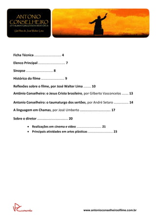 s



Ficha Técnica ............................. 4

Elenco Principal ............................. 7

Sinopse ............................. 8

Histórico do filme ......................... 9

Reflexões sobre o filme, por José Walter Lima ........ 10
Antônio Conselheiro: o Jesus Cristo brasileiro, por Gilberto Vasconcelos ....... 13

Antonio Conselheiro: o taumaturgo dos sertões, por André Setaro ................ 14

A linguagem em Chamas, por José Umberto ............................. 17

Sobre o diretor ............................. 20

             Realizações em cinema e vídeo ............................. 21
             Principais atividades em artes plásticas ............................. 23




                                                          www.antonioconselheiroofilme.com.br
 