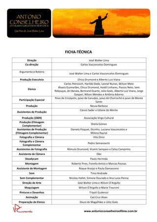 FICHA-TÉCNICA
        Direção                                           José Walter Lima
       Co-direção                                  Carlos Vasconcelos Domingues

  Argumento e Roteiro
                                         José Walter Lima e Carlos Vasconcelos Domingues

   Produção Executvia                            Chico Drumond e Alberto Luiz Viana
                                    Carlos Petrovich, Harildo Deda, Leonel Nunes, Wilson Melo
                               Álvaro Guimarães, Chico Drumond, Haidil Linhares, Passos Neto, Iami
         Elenco
                             Rebouças, Ari Barata, Bertrand Duarte, Júlio Goés, Alberto Luiz Viana, Jorge
                                             Gaspari, Nilson Mendes e Antônia Adorno
                             Povo de Crisópolis, povo de Canudos, povo de Chorrochó e povo de Monte
  Participação Especial
                                                               Santo
        Produção                                           Neusa Barbosa
                                                  Cássio Sader e Ediane do Monte
 Assistentes de Produção

      Produção (2009)                                 Associação Virgo Cultural
    Produção (Filmagem
                                                            Sheila Gomes
      Complementar)
 Assistentes de Produção                  Daniela Floquet, Dicinho, Luciana Vasconcelos e
(Filmagem Complementar)                                    Milena Raynal
    Fotografia e Câmera                                      Vito Diniz
    Fotografia e Câmera
                                                         Pedro Semanovchi
       Complementar
 Assistentes de Fotografia             Rômulo Drumond, Vicenti Sampaio e Celso Campinho
  Assistente de Câmera                                          Dão
       Steadycam                                           Paulo Hermida
       Montagem                            Roberto Pires, Fiorella Amico e Marcos Povoas
Assistente de Montagem                           Roque Araújo e Paula Damasceno
          Som                                              Timo Andrade
   Som Complementar                      Nicolas Hallet, Simone Dourado e Ana Luiza Penna
     Direção de Arte                            José Walter Lima e Wilson D’Argollo
       Maquiagem                                 Wilson D’Argollo e Marie Trauront
   Pinturas e Desenhos                                    Trípoli Gudenzzi
        Animação                                           Caó Cruz Alves
  Preparação de Elenco                            Deusi de Magalhães e Júlio Goés


                                                      www.antonioconselheiroofilme.com.br
 